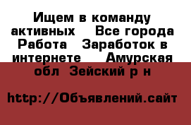 Ищем в команду активных. - Все города Работа » Заработок в интернете   . Амурская обл.,Зейский р-н